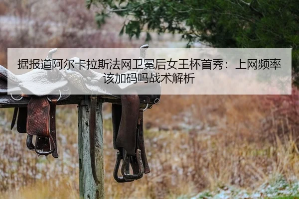 据报道阿尔卡拉斯法网卫冕后女王杯首秀：上网频率该加码吗战术解析