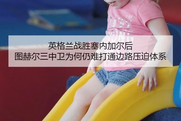 英格兰战胜塞内加尔后 图赫尔三中卫为何仍难打通边路压迫体系
